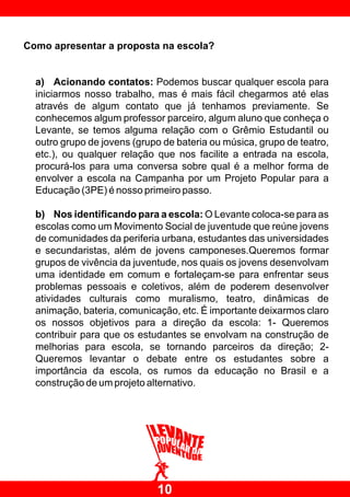 Como apresentar a proposta na escola?


  a) Acionando contatos: Podemos buscar qualquer escola para
  iniciarmos nosso trabalho, mas é mais fácil chegarmos até elas
  através de algum contato que já tenhamos previamente. Se
  conhecemos algum professor parceiro, algum aluno que conheça o
  Levante, se temos alguma relação com o Grêmio Estudantil ou
  outro grupo de jovens (grupo de bateria ou música, grupo de teatro,
  etc.), ou qualquer relação que nos facilite a entrada na escola,
  procurá-los para uma conversa sobre qual é a melhor forma de
  envolver a escola na Campanha por um Projeto Popular para a
  Educação (3PE) é nosso primeiro passo.

  b) Nos identificando para a escola: O Levante coloca-se para as
  escolas como um Movimento Social de juventude que reúne jovens
  de comunidades da periferia urbana, estudantes das universidades
  e secundaristas, além de jovens camponeses.Queremos formar
  grupos de vivência da juventude, nos quais os jovens desenvolvam
  uma identidade em comum e fortaleçam-se para enfrentar seus
  problemas pessoais e coletivos, além de poderem desenvolver
  atividades culturais como muralismo, teatro, dinâmicas de
  animação, bateria, comunicação, etc. É importante deixarmos claro
  os nossos objetivos para a direção da escola: 1- Queremos
  contribuir para que os estudantes se envolvam na construção de
  melhorias para escola, se tornando parceiros da direção; 2-
  Queremos levantar o debate entre os estudantes sobre a
  importância da escola, os rumos da educação no Brasil e a
  construção de um projeto alternativo.




                             10
 