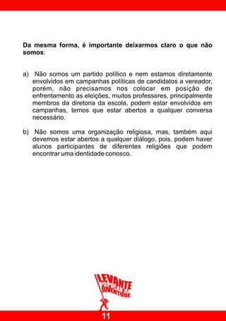 Da mesma forma, é importante deixarmos claro o que não
somos:


a) Não somos um partido político e nem estamos diretamente
   envolvidos em campanhas políticas de candidatos a vereador,
   porém, não precisamos nos colocar em posição de
   enfrentamento as eleições, muitos professores, principalmente
   membros da diretoria da escola, podem estar envolvidos em
   campanhas, temos que estar abertos a qualquer conversa
   necessário.

b) Não somos uma organização religiosa, mas, também aqui
   devemos estar abertos a qualquer diálogo, pois, podem haver
   alunos participantes de diferentes religiões que podem
   encontrar uma identidade conosco.




                          11
 