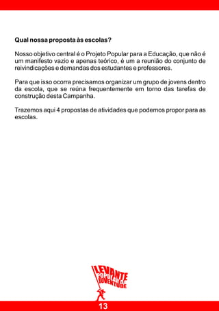 Qual nossa proposta às escolas?

Nosso objetivo central é o Projeto Popular para a Educação, que não é
um manifesto vazio e apenas teórico, é um a reunião do conjunto de
reivindicações e demandas dos estudantes e professores.

Para que isso ocorra precisamos organizar um grupo de jovens dentro
da escola, que se reúna frequentemente em torno das tarefas de
construção desta Campanha.

Trazemos aqui 4 propostas de atividades que podemos propor para as
escolas.




                              13
 