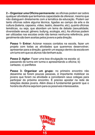 2 – Organizar uma Oficina permanente: as oficinas podem ser sobre
qualquer atividade que tenhamos capacidade de oferecer, mesmo que
não dialoguem diretamente com a temática da educação. Podem ser
tanto oficinas sobre alguma técnica, ligadas ao campo da arte e da
cultura (bateria, capoeira, vídeo, teatro, desenho, etc), quanto oficinas
temáticas, ou seja, que abordam um tema de debate (sexualidade;
diversidade sexual; gênero; bullyng, ecologia, etc). As oficinas podem
ser utilizadas nas escolas onde não temos nenhuma referência, pois
geralmente são bem aceitas pelos jovens e pela direção.

   Passo 1- Entrar: Acionar nossos contatos na escola, fazer um
   projeto com todas as atividades que queremos desenvolver;
   apresentar para a direção; garantir um espaço dentro da escola em
   um turno em que os alunos não tenham aula.

   Passo 2- Agitar: Fazer uma boa divulgação na escola: a)
   passando de turma em turma e apresentando a oficina; b)
   cartazes; c) panfletos

   Passo 3- Organizar um grupo: no primeiro encontro não
   desanime se forem poucas pessoas, é importante mobilizar os
   jovens que foram na atividade a convidarem seus colegas para
   participar do próximo encontro. É preciso apostar na rede de
   relações destes jovens. Além disso é fundamental garantir que o
   horário da oficina seja bom para os possíveis interessados.




                                15
 