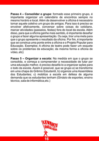 Passo 4 – Consolidar o grupo: formado esse primeiro grupo, é
importante organizar um calendário de encontros sempre no
mesmo horário e local. Além de desenvolver a oficina é necessário
tornar aquele coletivo um grupo de amigos. Para isso é preciso se
envolver afetivamente, conversar sobre coisas do cotidiano,
marcar atividades (passeios, festas) fora do local da escola. Além
disso, para que a oficina ganhe mais sentido, é importante desafiar
o grupo a fazer alguma apresentação. Ou seja, tirar uma meta para
que o grupo apresente o resultado da oficina. Por fim, é importante
que se construa uma ponte entre a oficina e o Projeto Popular para
Educação. Exemplos: A oficina de teatro pode fazer um esquete
sobre os problemas da educação; da mesma forma a oficina de
vídeo, etc)

Passo 5 – Organizar a escola: Na medida em que o grupo se
consolida, e começa a compreender a necessidade de lutar por
uma educação melhor, é preciso desafiá-lo a organizar ações para
o todo da escola. Assim é possível, que se grupo a) se transforme
em uma chapa do Grêmio Estudantil, b) organize uma Assembleia
dos Estudantes; c) mobilize a escola em defesa de alguma
demanda que os estudantes tenham (Ginásio de esportes; ensino
técnico, sala de informática,etc.)




                           16
 