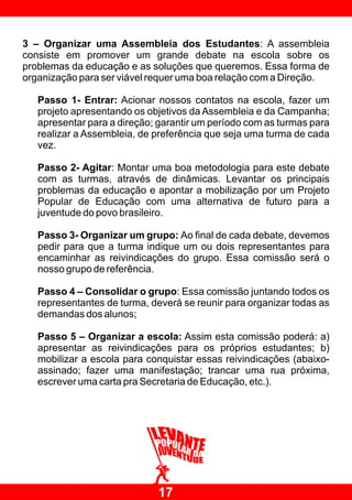 3 – Organizar uma Assembleia dos Estudantes: A assembleia
consiste em promover um grande debate na escola sobre os
problemas da educação e as soluções que queremos. Essa forma de
organização para ser viável requer uma boa relação com a Direção.

   Passo 1- Entrar: Acionar nossos contatos na escola, fazer um
   projeto apresentando os objetivos da Assembleia e da Campanha;
   apresentar para a direção; garantir um período com as turmas para
   realizar a Assembleia, de preferência que seja uma turma de cada
   vez.

   Passo 2- Agitar: Montar uma boa metodologia para este debate
   com as turmas, através de dinâmicas. Levantar os principais
   problemas da educação e apontar a mobilização por um Projeto
   Popular de Educação com uma alternativa de futuro para a
   juventude do povo brasileiro.

   Passo 3- Organizar um grupo: Ao final de cada debate, devemos
   pedir para que a turma indique um ou dois representantes para
   encaminhar as reivindicações do grupo. Essa comissão será o
   nosso grupo de referência.

   Passo 4 – Consolidar o grupo: Essa comissão juntando todos os
   representantes de turma, deverá se reunir para organizar todas as
   demandas dos alunos;

   Passo 5 – Organizar a escola: Assim esta comissão poderá: a)
   apresentar as reivindicações para os próprios estudantes; b)
   mobilizar a escola para conquistar essas reivindicações (abaixo-
   assinado; fazer uma manifestação; trancar uma rua próxima,
   escrever uma carta pra Secretaria de Educação, etc.).




                             17
 
