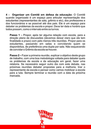 4 - Organizar um Comitê em defesa da educação: O Comitê
quando organizado é um espaço para articular representação dos
estudantes (representantes de sala, grêmio e etc), dos professores e
dos funcionários e se possível até dos pais. Ele é um espaço para
debater os problemas da escola e propor. Deve ter data e horário que
todos possam, como o intervalo entre os turnos.

   Passo 1 – Propor, após ter alguma relação com escola, para a
   direção plano de discussões (devemos deixar claro que ele tem
   finalidade e prazo) com pelo menos três reuniões. Propor para os
   estudantes, passando em salas e convidando quem se
   disponibiliza, de preferência uma dupla por sala. Não esquecendo
   de convidar o Grêmio da escola se houver.

   Passo 2 – Fazer a primeira reunião, explicar o objetivo deste grupo
   de trabalho, com uma boa metodologia voltada para debater quais
   os problemas da escola e da educação em geral, fazer uma
   relatoria. Se necessário seguir outro dia com este debate, nas
   próximas reuniões debater propostas para a melhoria, tirar o
   representante da escola e pensar como vamos mobilizar a escola
   para a luta. Sempre terminar a reunião com a data da próxima
   marcada.




                              18
 