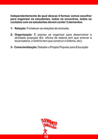 Independentemente de qual dessas 4 formas vamos escolher
para organizar os estudantes, todos os encontros, todos os
contatos com os estudantes devem conter 3 elementos:

1- Relação: Fortalecer as relações de amizade;

2- Organização: É preciso se organizar para desenvolver a
   atividade proposta (Ex: oficina de bateria tem que ensinar a
   tocar bateria, o Grêmio tem que construir o Grêmio, etc);

3- Conscientização: Debater o Projeto Popular para Educação




                          19
 