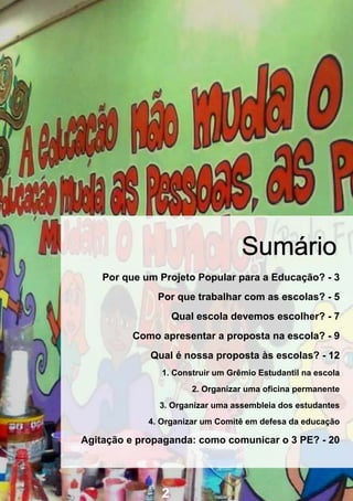 Sumário
    Por que um Projeto Popular para a Educação? - 3
               Por que trabalhar com as escolas? - 5
                    Qual escola devemos escolher? - 7
         Como apresentar a proposta na escola? - 9
             Qual é nossa proposta às escolas? - 12
                1. Construir um Grêmio Estudantil na escola
                        2. Organizar uma oficina permanente
               3. Organizar uma assembleia dos estudantes
             4. Organizar um Comitê em defesa da educação

Agitação e propaganda: como comunicar o 3 PE? - 20




                2
 