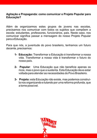 Agitação e Propaganda: como comunicar o Projeto Popular para
Educação?


Além de organizarmos estes grupos de jovens nas escolas,
precisamos nos comunicar com todos os sujeitos que compõem a
escola: estudantes, professores, funcionários, pais. Neste caso, nos
comunicar significa passar a mensagem do nosso Projeto Popular
para a Educação.

Para que nós, a juventude do povo brasileiro, tenhamos um futuro
decente, precisamos:

      1- Educação: Transformar a Educação é transformar a nossa
         vida. Transformar a nossa vida é transformar o futuro do
         nosso país.

      2- Popular: Uma Educação que não beneficie apenas os
         ricos, mas o povo que a sustenta. Esta Educação deve estar
         voltada para atender as necessidades do Povo Brasileiro.

      3- Projeto: esta Educação não existe, mas podemos construí-
         la nos organizando e lutando por uma reforma profunda, que
         a torne possível.




                              21
 