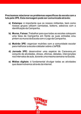 Precisamos relacionar os problemas específicos da escola com a
luta pelo 3PE. Esta mensagem pode ser comunicada através:

   a) Estampa: é importante que os nossos militantes, bem como
      nossos grupos utilizem camisetas, bottons, adesivos com a
      identificação da Campanha.

   b) Muros, Faixas: Trabalhar para que todas as escolas coloquem
      uma faixa da Campanha em frente as suas entradas e/ou
      pintem os muros da Escola com o Logo da Campanha.

   c) Mutirão 3PE: organizar mutirões com a comunidade escolar
      para melhorar a escola e debater sobre o 3xPEB.

   d) Jornada 3PE: desenvolver uma espécie de Caravana,um
      conjunto de atividades, shows, oficinas, debates, intervenções
      nos intervalos de aula, durante uma mesma semana na Escola.

   e) Mídias digitais: é fundamental divulgar todas as atividades
      que desenvolvemos através da internet.




                             22
 