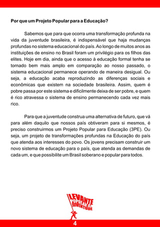 Por que um Projeto Popular para a Educação?

        Sabemos que para que ocorra uma transformação profunda na
vida da juventude brasileira, é indispensável que haja mudanças
profundas no sistema educacional do país. Ao longo de muitos anos as
instituições de ensino no Brasil foram um privilégio para os filhos das
elites. Hoje em dia, ainda que o acesso à educação formal tenha se
tornado bem mais amplo em comparação ao nosso passado, o
sistema educacional permanece operando de maneira desigual. Ou
seja, a educação acaba reproduzindo as diferenças sociais e
econômicas que existem na sociedade brasileira. Assim, quem é
pobre passa por este sistema e dificilmente deixa de ser pobre, e quem
é rico atravessa o sistema de ensino permanecendo cada vez mais
rico.

       Para que a juventude construa uma alternativa de futuro, que vá
para além daquilo que nossos país obtiveram para si mesmos, é
preciso construirmos um Projeto Popular para Educação (3PE). Ou
seja, um projeto de transformações profundas na Educação do país
que atenda aos interesses do povo. Os jovens precisam construir um
novo sistema de educação para o país, que atenda as demandas de
cada um, e que possibilite um Brasil soberano e popular para todos.




                               4
 