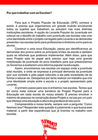 Por que trabalhar com as Escolas?


        Para que o Projeto Popular de Educação (3PE) comece a
existir, é preciso que organizemos um grande mutirão envolvendo
todos os sujeitos que trabalham ou estudam nas mais distintas
instituições escolares. A opção do Levante Popular da Juventude em
colocar-se o desafio do trabalho com juventude nas escolas visa criar
uma identidade entre o projeto carregado pelo Levante e as demandas
presentes nas escolas tanto para professores e diretores como para os
alunos.
        Construir o uma nova Educação, passa por identificarmos as
demandas dos jovens sobre os principais limites da escola e também
quais as reformas que podemos implementar. Além disso, para que
esse Projeto saia do papel será preciso que haja uma grande
mobilização da juventude do povo brasileiro para que pressionemos
os Governos a aceitarem uma reforma popular na educação.
        Assim, encontramos nas escolas um espaço onde a juventude
está reunida, e onde se expressa a principal demanda da juventude
(por sua vontade e pelo papel colocado a ela pela sociedade) de se
formar e educar-se. Desejamos por tanto realizar um trabalho que crie
uma identidade ampla entre a escola e o projeto apresentado pelo
Levante.
        O primeiro passo para isso é entramos nas escolas. Temos que
ter como meta colocar uma bandeira do Projeto Popular para a
Educação em cada escola do nosso estado. É preciso envolver o
máximo de pessoas na construção desse Projeto e na luta por um país
que ofereça uma educação a altura da grandeza do seu povo.
        Compreendida a nossa tarefa, sempre vem a pergunta: 'Como
faremos isso? Responder esta questão é justamente o que busca este
material, a partir das experiências que já tivemos no trabalho com
escolas.




                              6
 