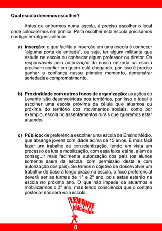 Qual escola devemos escolher?

       Antes de entrarmos numa escola, é preciso escolher o local
onde colocaremos em prática. Para escolher esta escola precisamos
nos ligar em alguns critérios:

   a) Inserção: o que facilita a inserção em uma escola é conhecer
      “alguma porta de entrada”, ou seja, ter algum militante que
      estude na escola ou conhecer algum professor ou diretor. Os
      responsáveis pela autorização da nossa entrada na escola
      precisam confiar em quem está chegando, por isso é preciso
      ganhar a confiança nesse primeiro momento, demonstrar
      seriedade e comprometimento.


   b) Proximidade com outros focos de organização: as ações do
      Levante são desenvolvidas nos territórios, por isso o ideal é
      escolher uma escola próxima da célula que atuamos ou
      próxima do território dos movimentos sociais, como por
      exemplo, escola no assentamentos rurais que queremos estar
      atuando.


   c) Público: de preferência escolher uma escola de Ensino Médio,
      que abrange jovens com idade acima de 15 anos. É mais fácil
      fazer um trabalho de conscientização, tendo em vista um
      processo de luta e mobilização, com essa faixa etária, além de
      conseguir mais facilmente autorização dos pais (os alunos
      somente saem da escola, com permissão desta e com
      autorização dos pais). Se temos o objetivo de desenvolver um
      trabalho de base a longo prazo na escola, o foco preferencial
      deverá ser as turmas de 1º e 2º ano, pois estas estarão na
      escola no próximo ano. O que não impede de atuarmos e
      mobilizarmos o 3º ano, mas tendo consciência que o contato
      posterior não será via a escola.




                              8
 