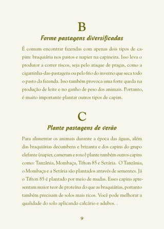 B
         Forme pastagens diversificadas
É comum encontrar fazendas com apenas dois tipos de ca-
pim: braquiária nos pastos e napier na capineira. Isso leva o
produtor a correr riscos, seja pelo ataque de pragas, como a
cigarrinha-das-pastagens ou pelo frio do inverno que seca todo
o pasto da fazenda. Isso também provoca uma forte queda na
produção de leite e no ganho de peso dos animais. Portanto,
é muito importante plantar outros tipos de capim.



                            C
            Plante pastagens de verão
Para alimentar os animais durante a época das águas, além
das braquiárias decumbens e brizanta e dos capins do grupo
elefante (napier, camerum e roxo) plante também outros capins
como: Tanzânia, Mombaça, Tifton 85 e Setária.  O Tanzânia,
o Mombaça e a Setária são plantados através de sementes. Já
o Tifton 85 é plantado por meio de mudas. Esses capins apre-
sentam maior teor de proteína do que as braquiárias, portanto
também precisam de solos mais ricos. Você pode melhorar a
qualidade do solo aplicando calcário e adubos. .


                              9
 