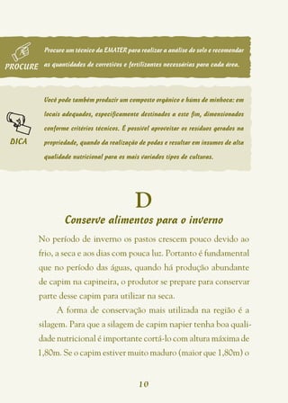 Procure um técnico da EMATER para realizar a análise do solo e recomendar

PROCURE as quantidades de corretivos e fertilizantes necessárias para cada área.



             Você pode também produzir um composto orgânico e húms de minhoca: em

             locais adequados, especificamente destinados a este fim, dimensionados

             conforme critérios técnicos. É possível aproveitar os resíduos gerados na

 DICA        propriedade, quando da realização de podas e resultar em insumos de alta

             qualidade nutricional para os mais variados tipos de culturas.




                                              D
                    Conserve alimentos para o inverno
           No período de inverno os pastos crescem pouco devido ao
           frio, a seca e aos dias com pouca luz. Portanto é fundamental
           que no período das águas, quando há produção abundante
           de capim na capineira, o produtor se prepare para conservar
           parte desse capim para utilizar na seca.
                 A forma de conservação mais utilizada na região é a
           silagem. Para que a silagem de capim napier tenha boa quali-
           dade nutricional é importante cortá-lo com altura máxima de
           1,80m. Se o capim estiver muito maduro (maior que 1,80m) o


                                               10
 