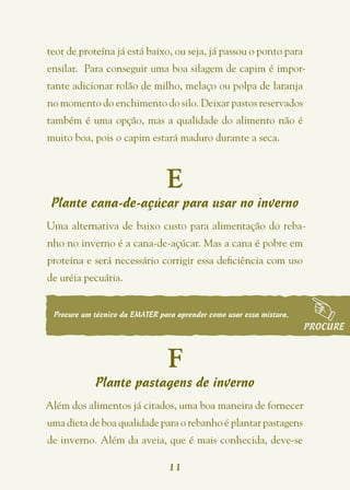 teor de proteína já está baixo, ou seja, já passou o ponto para
ensilar.  Para conseguir uma boa silagem de capim é impor-
tante adicionar rolão de milho, melaço ou polpa de laranja
no momento do enchimento do silo. Deixar pastos reservados
também é uma opção, mas a qualidade do alimento não é
muito boa, pois o capim estará maduro durante a seca.



                                E
 Plante cana-de-açúcar para usar no inverno
Uma alternativa de baixo custo para alimentação do reba-
nho no inverno é a cana-de-açúcar. Mas a cana é pobre em
proteína e será necessário corrigir essa deficiência com uso
de uréia pecuária.


 Procure um técnico da EMATER para aprender como usar essa mistura.
                                                                      PROCURE


                                 F
            Plante pastagens de inverno
Além dos alimentos já citados, uma boa maneira de fornecer
uma dieta de boa qualidade para o rebanho é plantar pastagens
de inverno. Além da aveia, que é mais conhecida, deve-se

                                 11
 