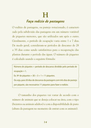 H
               Faça rodízio de pastagens
O rodízio de pastagens, ou pastejo rotacionado, é caracteri-
zado pela subdivisão das pastagens em um número variável
de piquetes menores, que são utilizados um após o outro.
Geralmente, o período de ocupação varia entre 1 e 7 dias.
De modo geral, consideram-se períodos de descanso de 28
a 35 dias como sendo satisfatórios para a recuperação das
plantas durante o período das águas. O número de piquetes
é calculado usando a seguinte fórmula:

 Número de piquetes = período de descanso dividido pelo período de
 ocupação + 1.
 Ex. Nº de piquetes = 30 ÷ 3 + 1 = 11 piquetes.
 Ou seja, para 30 dias de descanso da pastagem com três dias de pastejo
 por piquete, são necessários 11 piquetes para fazer o rodízio.



     O tamanho dos piquetes vai variar de acordo com o
número de animais que se deseja colocar na área, com o tipo
(bezerros ou animais adultos) e com a disponibilidade de pasto
(altura da pastagem no momento de entrar com os animais).



                                   14
 