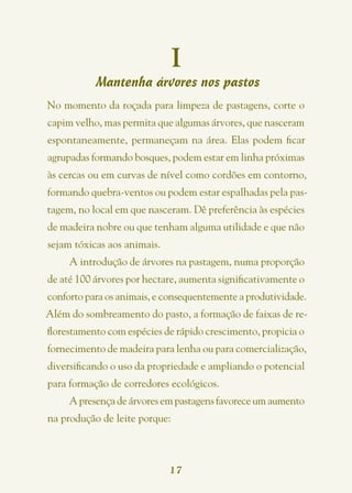I
           Mantenha árvores nos pastos
No momento da roçada para limpeza de pastagens, corte o
capim velho, mas permita que algumas árvores, que nasceram
espontaneamente, permaneçam na área. Elas podem ficar
agrupadas formando bosques, podem estar em linha próximas
às cercas ou em curvas de nível como cordões em contorno,
formando quebra-ventos ou podem estar espalhadas pela pas-
tagem, no local em que nasceram. Dê preferência às espécies
de madeira nobre ou que tenham alguma utilidade e que não
sejam tóxicas aos animais.
     A introdução de árvores na pastagem, numa proporção
de até 100 árvores por hectare, aumenta significativamente o
conforto para os animais, e consequentemente a produtividade.
Além do sombreamento do pasto, a formação de faixas de re-
florestamento com espécies de rápido crescimento, propicia o
fornecimento de madeira para lenha ou para comercialização,
diversificando o uso da propriedade e ampliando o potencial
para formação de corredores ecológicos.
     A presença de árvores em pastagens favorece um aumento
na produção de leite porque:



                             17
 
