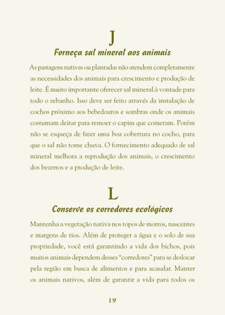 J
        Forneça sal mineral aos animais
As pastagens nativas ou plantadas não atendem completamente
as necessidades dos animais para crescimento e produção de
leite. É muito importante oferecer sal mineral à vontade para
todo o rebanho. Isso deve ser feito através da instalação de
cochos próximo aos bebedouros e sombras onde os animais
costumam deitar para remoer o capim que comeram. Porém
não se esqueça de fazer uma boa cobertura no cocho, para
que o sal não tome chuva. O fornecimento adequado de sal
mineral melhora a reprodução dos animais, o crescimento
dos bezerros e a produção de leite.



                            L
        Conserve os corredores ecológicos
Mantenha a vegetação nativa nos topos de morros, nascentes
e margens de rios. Além de proteger a água e o solo de sua
propriedade, você está garantindo a vida dos bichos, pois
muitos animais dependem desses “corredores” para se deslocar
pela região em busca de alimentos e para acasalar. Manter
os animais nativos, além de garantir a vida para todos os


                             19
 
