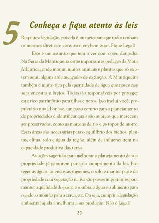 5
        Conheça e fique atento às leis
    Respeite a legislação, pois ela é um meio para que todos tenham
    os mesmos direitos e convivam em bem estar. Fique Legal!
         Esse é um assunto que tem a ver com o seu dia-a-dia.
    Na Serra da Mantiqueira estão importantes pedaços da Mata
    Atlântica, onde moram muitos animais e plantas que só exis-
    tem aqui, alguns até ameaçados de extinção. A Mantiqueira
    também é muito rica pela quantidade de água que nasce nas
    suas encostas e brejos. Todos são responsáveis por proteger
    este rico patrimônio para filhos e netos. Isso inclui você, pro-
    prietário rural. Por isso, um passo correto para o planejamento
    de propriedades é identificar quais são as áreas que merecem
    ser preservadas, como as margens de rio e os topos de morro.
    Essas áreas são necessárias para o equilíbrio dos bichos, plan-
    tas, clima, solo e água da região, além de influenciarem na
    capacidade produtiva das terras.
         As ações sugeridas para melhorar o planejamento de sua
    propriedade já garantem parte do cumprimento da lei. Pro-
    teger as águas, as encostas íngremes, o solo e manter parte da
    propriedade com vegetação nativa são passos importantes para
    manter a qualidade do pasto, a sombra, a água e o alimento para
    o gado, o mourão para a cerca, etc. Ou seja, cumprir a legislação
    ambiental ajuda a melhorar a sua produção. Não é Legal?
                                  22
 