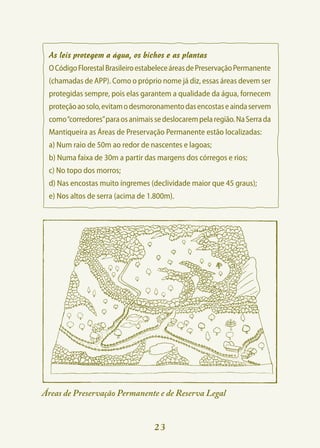 As leis protegem a água, os bichos e as plantas
 O Código Florestal Brasileiro estabelece áreas de Preservação Permanente
 (chamadas de APP). Como o próprio nome já diz, essas áreas devem ser
 protegidas sempre, pois elas garantem a qualidade da água, fornecem
 proteção ao solo, evitam o desmoronamento das encostas e ainda servem
 como “corredores” para os animais se deslocarem pela região. Na Serra da
 Mantiqueira as Áreas de Preservação Permanente estão localizadas:
 a) Num raio de 50m ao redor de nascentes e lagoas;
 b) Numa faixa de 30m a partir das margens dos córregos e rios;
 c) No topo dos morros;
 d) Nas encostas muito íngremes (declividade maior que 45 graus);
 e) Nos altos de serra (acima de 1.800m).




Áreas de Preservação Permanente e de Reserva Legal


                                   23
 