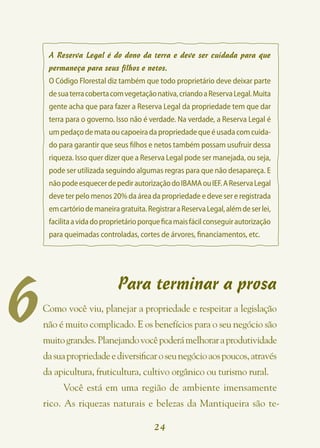 A Reserva Legal é do dono da terra e deve ser cuidada para que
     permaneça para seus filhos e netos.
     O Código Florestal diz também que todo proprietário deve deixar parte
     de sua terra coberta com vegetação nativa, criando a Reserva Legal. Muita
     gente acha que para fazer a Reserva Legal da propriedade tem que dar
     terra para o governo. Isso não é verdade. Na verdade, a Reserva Legal é
     um pedaço de mata ou capoeira da propriedade que é usada com cuida-
     do para garantir que seus filhos e netos também possam usufruir dessa
     riqueza. Isso quer dizer que a Reserva Legal pode ser manejada, ou seja,
     pode ser utilizada seguindo algumas regras para que não desapareça. E
     não pode esquecer de pedir autorização do IBAMA ou IEF. A Reserva Legal
     deve ter pelo menos 20% da área da propriedade e deve ser e registrada
     em cartório de maneira gratuita. Registrar a Reserva Legal, além de ser lei,
     facilita a vida do proprietário porque fica mais fácil conseguir autorização
     para queimadas controladas, cortes de árvores, financiamentos, etc.




6
                            Para terminar a prosa
    Como você viu, planejar a propriedade e respeitar a legislação
    não é muito complicado. E os benefícios para o seu negócio são
    muito grandes. Planejando você poderá melhorar a produtividade
    da sua propriedade e diversificar o seu negócio aos poucos, através
    da apicultura, fruticultura, cultivo orgânico ou turismo rural.
         Você está em uma região de ambiente imensamente
    rico. As riquezas naturais e belezas da Mantiqueira são te-

                                         24
 