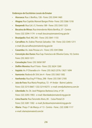 Endereços de Escritórios Locais da Emater
•	 Aiuruoca: Rua J. Benfica, 126 - Fone: (35) 3344 1465
•	 Alagoa: Rua Capitão Manoel Borges Pinto- Fone: (35) 3366 1318
•	 Baependi: Rua Cel J. E. Ferreira 189 - Fone: (35) 3343 1323
•	 Bocaina de Minas: Rua Intendente Mário Benfica, 57 - Centro
	   Fone: (32) 3294-1174 - e-mail: bocaina@ematerd.mg.gov.br
•	 Brazópolis: Rod. MG 295 - Fone: (35) 3641 1155
•	 Carvalhos: Av. Esdras Thomás Salvador, 136 - Fone: (32) 3345-1211
	   e-mail: jfa.carvalhos@ematerd.mg.gov.br
•	 Caxambu: Av. João Pessoa s/n - Fone: (35) 33413966
•	 Conceição dos Ouros: Rua Cap. Francisco de Oliveira Costa, 10, Centro
	   Fone: (35) 3653 1211
•	 Consolação: Fone: (35) 36561307
•	 Delfim Moreira: Rua P. Faria - Fone: (35) 3624 1260
•	 Itajubá: Av. P Chiaradia s/n - Fone: (35) 3623 2576 / 3621 1694
•	 Itamonte: Rodovia Br 354, km 4 - Fone: (35) 3363 1582
•	 Itanhandu: Rua Eng P F Rosa, 298 - Fone: (35) 3361 2185
•	 Juiz de Fora: Rua Maria Perpétua, 72 - 4º Andar - Bairro Ladeira
	   Fone: (32) 3215 0667 / (32) 3214 8273 - e-mail: emeljufo@terra.com.br
•	 Liberdade: Av. Dr. José Pitágoras Barbosa Lima, nº 39
	   Fone: (32) 3293-1903 - e-mail: liberdade@ematerd.mg.gov.br
•	 Lima Duarte: Rua Tancredo Alves, 85 - Caixa Postal 25
	   Fone: (32) 3281 1302 - e-mail: jfa.lduarte@ematerd.mg.gov.br
•	 Olaria: Praça 1º de Março, nº 13 - Centro - Fone:. (32) 3288 1117
	   e-mail: olaria@ematerd.com.br



                                    26
 