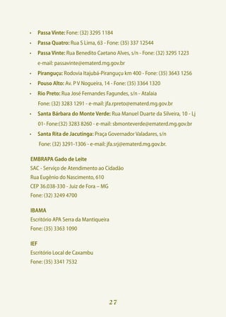 •	 Passa Vinte: Fone: (32) 3295 1184
•	 Passa Quatro: Rua S Lima, 63 - Fone: (35) 337 12544
•	 Passa Vinte: Rua Benedito Caetano Alves, s/n - Fone: (32) 3295 1223
	     e-mail: passavinte@ematerd.mg.gov.br
•	 Piranguçu: Rodovia Itajubá-Piranguçu km 400 - Fone: (35) 3643 1256
•	 Pouso Alto: Av. P V Nogueira, 14 - Fone: (35) 3364 1320
•	 Rio Preto: Rua José Fernandes Fagundes, s/n - Atalaia
      Fone: (32) 3283 1291 - e-mail: jfa.rpreto@ematerd.mg.gov.br
•	 Santa Bárbara do Monte Verde: Rua Manuel Duarte da Silveira, 10 - Lj
      01- Fone:(32) 3283 8260 - e-mail: sbmonteverde@ematerd.mg.gov.br
•	 Santa Rita de Jacutinga: Praça Governador Valadares, s/n
	     Fone: (32) 3291-1306 - e-mail: jfa.srj@ematerd.mg.gov.br.

EMBRAPA Gado de Leite
SAC - Serviço de Atendimento ao Cidadão
Rua Eugênio do Nascimento, 610
CEP 36.038-330 - Juiz de Fora – MG
Fone: (32) 3249 4700

IBAMA
Escritório APA Serra da Mantiqueira
Fone: (35) 3363 1090

IEF
Escritório Local de Caxambu
Fone: (35) 3341 7532




                                     27
 