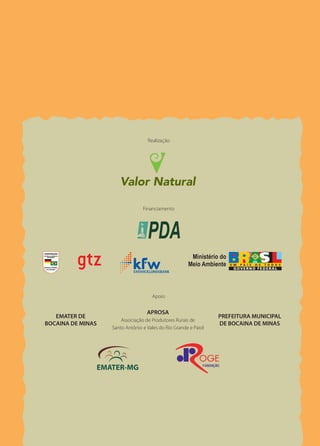 Planejando a
A Valor Natural é uma associação civil sem fins
lucrativos, criada por pesquisadoras da área
                                                                                                                                          Propriedade                         Um Corredor Ecológico é planejado para unir
                                                                                                                                                                              parques, reservas e outras áreas com floresta




                                                                                                                                             Rural
ambiental, preocupadas em contribuir com                                                                                                                                      nativa. Ligar essas áreas significa ampliar as
a manutenção da impressionante riqueza da                                                                                                                                     chances de sobrevivência das espécies que
fauna, flora e paisagens naturais brasileiras.                                                                                                                                dependem das florestas. Um Corredor é cons-
Para isso, a Valor Natural desenvolve proje-                                                                                                                                  tituído por florestas e por outras áreas com
tos nas áreas de criação e manejo de áreas                                           Realização                                                                               uso do solo compatível com a conservação da
protegidas, educação ambiental, agroeco-                                                                                                           Um guia para o             fauna e flora. Se bem planejadas em plantios
logia, capacitação profissional, pesquisa e
                                                                                                                                          Corredor Ecológico da Mantiqueira   integrados com árvores nativas, as áreas de
conservação de espécies ameaçadas e seus                                                                                                                                      pastagem e de cultivo agrícola, por exemplo,
hábitats, manejo e recuperação da paisagem e                                                                                                                                  podem ser importantes para conservação.
desenvolvimento de estratégias para subsidiar                                                                                                                                      Nas terras altas da serra da Mantiqueira
políticas ambientais.                                                                                                                                                         está sendo implantado o Corredor Ecológico
                                                                                   Financiamento
                                                                                                                                                                              da Mantiqueira. Na primeira etapa, o Corredor
                                                                                                                                                                              estende-se por 42 municípios do sul de Minas
                                                                                                                                                                              Gerais. Nesta região está localizada uma im-
                                                                                                                                                                              portante rede de áreas protegidas: Parque
                                                                                                                                                                              Nacional de Itatiaia, Parque Estadual de Ibiti-
                                                                                                                                                                              poca, Parque Estadual da Serra do Papagaio,
                                                                                                                                                                              APA Serra da Mantiqueira, APA Fernão Dias,
                                                                                                                                                                              Floresta Nacional de Passa Quatro e inúmeras
                                                                                       Apoio                                                                                  reservas privadas. A iniciativa para criação
                                                                                                                                                                              e o planejamento participativo do Corredor
                                                                                     APROSA
                                                     EMATER DE                                                     PREFEITURA MUNICIPAL                                       Ecológico da Mantiqueira é coordenada pela
                                                                         Associação de Produtores Rurais de
                                                  BOCAINA DE MINAS                                                 DE BOCAINA DE MINAS
                                                                     Santo Antônio e Vales do Rio Grande e Paiol                                                              ONG VALOR NATURAL e conta com o apoio
                                                                                                                                                                              do Subprograma Projetos Demonstrativos do
                                                                                                                                                                              Programa Piloto para Florestas tropicais do
    Foto: Gisela Herrmann                                                                                                                                                     Brasil – Ministério do Meio Ambiente (PDA).
                                                                                                                                                                              Para saber mais: www.valornatural.org.br
 