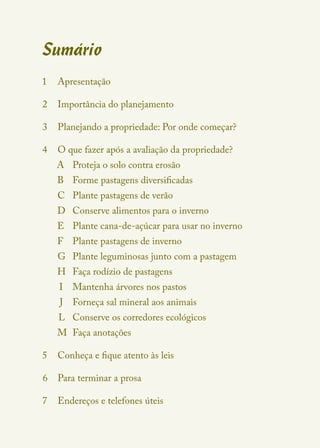 Sumário
1	 Apresentação

2	 Importância do planejamento

3	 Planejando a propriedade: Por onde começar?

4	 O que fazer após a avaliação da propriedade?
   A	 Proteja o solo contra erosão
   B	 Forme pastagens diversificadas
   C	 Plante pastagens de verão
   D	 Conserve alimentos para o inverno
   E	 Plante cana-de-açúcar para usar no inverno
   F	 Plante pastagens de inverno
   G	 Plante leguminosas junto com a pastagem
   H	 Faça rodízio de pastagens
        Mantenha árvores nos pastos
     I	
         Forneça sal mineral aos animais
     J	
      	 Conserve os corredores ecológicos
    L
   M	 Faça anotações

5	 Conheça e fique atento às leis

6	 Para terminar a prosa

7	 Endereços e telefones úteis
 