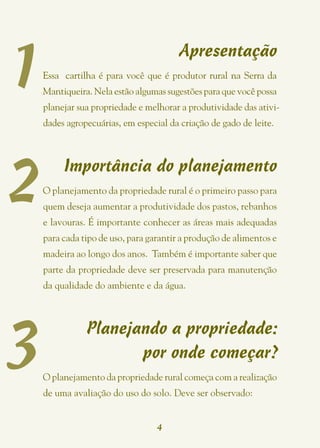 1
                                        Apresentação
    Essa cartilha é para você que é produtor rural na Serra da
    Mantiqueira. Nela estão algumas sugestões para que você possa
    planejar sua propriedade e melhorar a produtividade das ativi-
    dades agropecuárias, em especial da criação de gado de leite.




2
         Importância do planejamento
    O planejamento da propriedade rural é o primeiro passo para
    quem deseja aumentar a produtividade dos pastos, rebanhos
    e lavouras. É importante conhecer as áreas mais adequadas
    para cada tipo de uso, para garantir a produção de alimentos e
    madeira ao longo dos anos. Também é importante saber que
    parte da propriedade deve ser preservada para manutenção
    da qualidade do ambiente e da água.




3
               Planejando a propriedade:
                      por onde começar?
    O planejamento da propriedade rural começa com a realização
    de uma avaliação do uso do solo. Deve ser observado:


                                  4
 