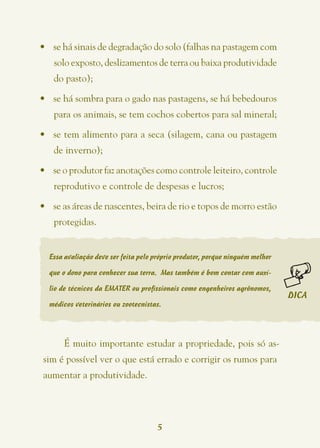 •	 se há sinais de degradação do solo (falhas na pastagem com
   solo exposto, deslizamentos de terra ou baixa produtividade
   do pasto);

•	 se há sombra para o gado nas pastagens, se há bebedouros
   para os animais, se tem cochos cobertos para sal mineral;

•	 se tem alimento para a seca (silagem, cana ou pastagem
   de inverno);

•	 se o produtor faz anotações como controle leiteiro, controle
   reprodutivo e controle de despesas e lucros;

•	 se as áreas de nascentes, beira de rio e topos de morro estão
   protegidas.


  Essa avaliação deve ser feita pelo próprio produtor, porque ninguém melhor

  que o dono para conhecer sua terra. Mas também é bom contar com auxí-

  lio de técnicos da EMATER ou profissionais como engenheiros agrônomos,
                                                                               DICA
  médicos veterinários ou zootecnistas.




      É muito importante estudar a propriedade, pois só as-
 sim é possível ver o que está errado e corrigir os rumos para
aumentar a produtividade.




                                      5
 