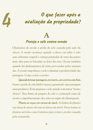 4
                      O que fazer após a
               avaliação da propriedade?

                                A
                Proteja o solo contra erosão
    Chamamos de erosão a perda de solo causada pela ação da
    chuva. A erosão acontece quando a chuva cai sobre o solo
    sem cobertura vegetal e carrega partículas de terra das partes
    mais altas para as baixadas ou leito dos rios. Ocorre também
    quando há deslizamentos de terra provocados pelas enxurra-
    das. A erosão empobrece o solo e diminui a produtividade das
    pastagens. Como evitar a erosão:
         Quando formar pastagens em morro, are a terra com bois.
    Assim a perda de solo fértil é menor, garantindo uma pastagem
    mais produtiva. Evite preparar o solo arando com trator “morro
    abaixo”. Essa forma de preparo do solo é a principal causa de
    erosão e empobrecimento dos solos na região da Mantiqueira.
         Plante as roças em curvas de nível. As linhas de plantio
    nas áreas de morro devem ser feitas em nível. Dessa forma as
    plantas servirão como barreiras para evitar a erosão causada
    pela enxurrada.

                                  6
 