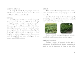 MANEJO DE FORMAÇÃO

RESÍDUO

O manejo de formação de uma pastagem resume-se na

Refere-se à massa de forragem presente no campo, durante o

utilização menos intensiva da mesma na sua fase inicial,

pastejo, se em método contínuo, ou após o pastejo, se em método

possibilitando desta forma, uma boa formação.

rotacionado.
Uma alternativa de manejo viável para melhorar o vigor da

DESFOLHA
A desfolhação é a variável de maior influencia na resposta da
planta ao pastejo. O padrão de desfolhação é definido pela

rebrotação do pasto, em condições desfavoráveis, seria a variação da
severidade de desfolhação durante as estações do ano.

intensidade (quantidade de material removido) e frequência (número
de vezes que a planta é desfolhada) em um dado período de tempo
de desfolhação. Devemos ter em mente que a visualização do animal
sempre em primeiro plano não garantirá o sucesso da produção. Um
dos principais objetivos deverá ser proporcionar às plantas
forrageiras um ambiente adequado para seu desenvolvimento,
através da percepção de seus limites ecofisiológicos, só assim
teremos a sustentabilidade do sistema.

Onde no período de menor produção (período da seca), o
mais indicado seria deixar maiores alturas de resíduo no pasto.
PERÍODO DE DESCANSO
Resultados

recentes

de

pesquisas

afirmam

que,

o

estabelecimento de períodos fixos de descanso para pastos, não
respeita o ritmo de crescimento da planta em seus ciclos,

10

 