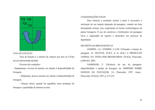 CONSIDERAÇÕES FINAIS
Para otimizar a produção animal a pasto é necessário a
realização de um manejo adequado da pastagem, visando um bom
desempenho animal, mas, respeitando os limites ecofisiológicos da
planta forrageira. O uso de corretivos e fertilizantes em pastagens
eleva a capacidade de suporte e desacelera seu processo de
degradação.
REFERÊNCIAS BIBLIOGRÁFICAS
GOMIDE, J.A.; GOMIDE, C.A.M. Utilização e manejo de
TAXA DE LOTAÇÃO
Taxa de lotação é o número de cabeças por área ou UA/ha
em um determinado período.
Existem três condições:

pastagens. In: MATTOS, W.R.S. et al. (Eds.) A PRODUÇÃO
ANIMAL NA VISÃO DOS BRASILEIROS. FEALQ, Piracicaba,
p.808-825, 2001.
NABINGER,

C.

Eficiência

do

uso

de

pastagens:

- Superpastejo: excesso de animais em relação à disponibilidade de

disponibilidade e perdas de forragem. In: SIMPÓSIO SOBRE

forragem;

MANEJO DA PASTAGEM, 14., Piracicaba, 1997. Anais...

- Subpastejo: poucos animais em relação à disponibilidade de

Piracicaba: FEALQ, 1997, p. 213-251.

forragem;
- Pastejo ótimo: quando há equilíbrio entre produção de
forragem e quantidade de animais na área.

14

 