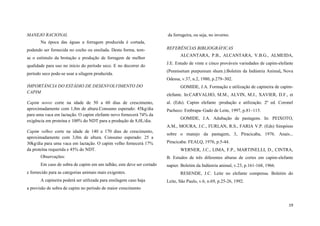 MANEJO RACIONAL

da forrageira, ou seja, no inverno.

Na época das águas a forragem produzida é cortada,
podendo ser fornecida no cocho ou ensilada. Desta forma, temse o estímulo da brotação e produção de forragem de melhor
qualidade para uso no início do período seco. E no decorrer do
período seco pode-se usar a silagem produzida.

REFERÊNCIAS BIBLIOGRÁFICAS
ALCANTARA, P.B., ALCANTARA, V.B.G., ALMEIDA,
J.E. Estudo de vinte e cinco prováveis variedades de capim-elefante
(Pennisetum purpureum shum.).Boletim da Indústria Animal, Nova
Odessa, v.37, n.2, 1980, p.279–302.

IMPORTÂNCIA DO ESTÁDIO DE DESENVOLVIMENTO DO
CAPIM
Capim novo: corte na idade de 50 a 60 dias de crescimento,
aproximadamente com 1,8m de altura.Consumo esperado: 45kg/dia
para uma vaca em lactação. O capim elefante novo fornecerá 74% da
exigência em proteína e 100% do NDT para a produção de 8,0L/dia.

GOMIDE, J.A. Formação e utilização de capineira de capimelefante. In:CARVALHO, M.M., ALVIN, M.J., XAVIER, D.F., et
al. (Eds). Capim elefante :produção e utilização. 2º ed. Coronel
Pacheco: Embrapa–Gado de Leite, 1997, p.81–115.
GOMIDE, J.A. Adubação de pastagens. In: PEIXOTO,
A.M., MOURA, J.C., FURLAN, R.S., FARIA V.P. (Eds) Simpósio

Capim velho: corte na idade de 140 a 170 dias de crescimento,
aproximadamente com 3,0m de altura. Consumo esperado: 25 a
30kg/dia para uma vaca em lactação. O capim velho fornecerá 17%
da proteína requerida e 45% do NDT.

sobre o manejo da pastagem, 3, Piracicaba, 1976. Anais...
Piracicaba: FEALQ, 1976, p.5-44.
WERNER, J.C., LIMA, F.P., MARTINELLI, D., CINTRA,

Observações:

B. Estudos de três diferentes alturas de cortes em capim-elefante

Em caso de sobra de capim em um talhão, este deve ser cortado

napier. Boletim da Indústria animal, v.23, p.161-168, 1966.

e fornecido para as categorias animais mais exigentes.
A capineira poderá ser utilizada para ensilagem caso haja

RESENDE, J.C. Leite no elefante compensa. Boletim do
Leite, São Paulo, v.6, n.69, p.25-26, 1992.

a previsão de sobra de capim no período de maior crescimento

19

 