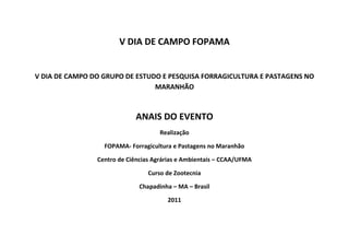 V DIA DE CAMPO FOPAMA

V DIA DE CAMPO DO GRUPO DE ESTUDO E PESQUISA FORRAGICULTURA E PASTAGENS NO
MARANHÃO

ANAIS DO EVENTO
Realização
FOPAMA- Forragicultura e Pastagens no Maranhão
Centro de Ciências Agrárias e Ambientais – CCAA/UFMA
Curso de Zootecnia
Chapadinha – MA – Brasil
2011

 