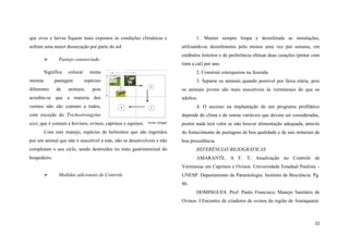 que ovos e larvas fiquem mais expostos às condições climáticas e
sofram uma maior dessecação por parte do sol


mesma

colocar

pastagem

diferentes

utilizando-se desinfetantes pelo menos uma vez por semana, em
estábulos leiteiros e de preferência efetuar duas caiações (pintar com

Pastejo consorciado

Significa

de

1. Manter sempre limpa e desinfetada as instalações,

tinta a cal) por ano.

numa

2. Construir esterqueiras na fazenda.

espécies

animais,

3. Separar os animais quando possível por faixa etária, pois

pois

os animais jovens são mais suscetíveis às verminoses do que os

acredita-se que a maioria dos

adultos.

vermes não são comuns a todos,

4. O sucesso na implantação de um programa profilático

com exceção do Trichostrongylus

depende do clima e de outras variáveis que devem ser consideradas,
Fonte: Google

porém nada terá valor se não houver alimentação adequada, através

Com este manejo, espécies de helmintos que são ingeridos

do fornecimento de pastagens de boa qualidade e de sais minerais de

axei, que é comum a bovinos, ovinos, caprinos e equinos.

por um animal que não é suscetível a este, não se desenvolvem e não

boa procedência.

completam o seu ciclo, sendo destruídos no trato gastrintestinal do

REFERÊNCIAS BILIOGRÁFICAS

hospedeiro.

AMARANTE, A F. T; Atualização no Controle de
Verminose em Caprinos e Ovinos. Universidade Estadual Paulista –



Medidas adicionais de Controle

UNESP. Departamento de Parasitologia. Instituto de Biociência. Pg.
86.
DOMINGUES. Prof. Paulo Francisco; Manejo Sanitário de
Ovinos. I Encontro de criadores de ovinos da região de Araraquarai.

22

 