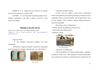 SOEIRO, P. R. A.; Silagem de cana: alternativa na redução

PARA QUE FAZER O FENO?
O feno é um dos melhores recursos para a alimentação

de custos com volumosos e manejos, 2009.
OLIVEIRA , J. S. E; Pesquisador da Embrapa Gado de Leite.

animal, principalmente para aqueles pecuaristas que desejam ter uma

Manejar corretamente o silo reduz as perdas e preserva o valor

exploração intensiva, de alta produção, tanto de gado leiteiro como

nutritivo da silagem.

de corte. Equinos, ovinos, caprinos e búfalos também apreciam o
feno de boa qualidade.
Dessa forma o feno é utilizado para:

PRODUÇÃO DE FENO

- Fornecer alimento de qualidade na época da seca.

Dayane Louyse Araújo Pontes1, Kayro Késed Albuquerque Puça1

- Evitar quedas da produção animal.

1

- Melhorar o manejo.

Graduanda

do

curso

de

Zootecnia

UFMA/CCAA.

Email:

dane_louyse@hotmail.com,

kayropuca@hotmail.com

O QUE É FENO?
- É uma forragem conservada mediante uma forte
desidratação.
- Retirando-se a água da forragem, ela pode ser armazenada
por muito tempo sem estragar, e mantém todo o seu valor nutritivo.

Fonte: Gerson Sobreira

ESCOLHA DA FORRAGEM
Cultivar gramíneas com elevada produtividade e qualidade,
presença de colmos finos e alta proporção de folhas, possibilitando
uma secagem mais uniforme e consequentemente a produção de um

Fonte: Feno sul

31

 