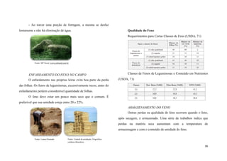 - Ao torcer uma porção de forragem, a mesma se desfaz
lentamente e não há eliminação de água.

Qualidade do Feno
Requerimentos para Certas Classes de Feno (USDA, 71)

Fonte: MF Rural, www.mfrural.com.br

ENFARDAMENTO DO FENO NO CAMPO
O enfardamento nas próprias leiras evita boa parte da perda

Classes de Fenos de Leguminosas e Conteúdo em Nutrientes
(USDA, 71)

das folhas. Os fenos de leguminosas, excessivamente secos, antes do
enfardamento perdem considerável quantidade de folhas.
O feno deve estar um pouco mais seco que o comum. É
preferível que sua umidade esteja entre 20 e 22%.
ARMAZENAMENTO DO FENO
Outras perdas na qualidade do feno ocorrem quando o feno,
após secagem, é armazenado. Uma série de trabalhos indica que
perdas na matéria seca aumentam com a temperatura de
armazenagem e com o conteúdo de umidade do feno.
Fonte: Luana Dourado

Fonte: Central de produção, Frigorifico
cordeiro Brasileiro

36

 