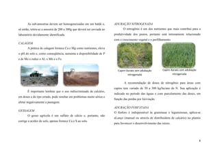 As sub-amostras devem ser homogeneizadas em um balde e,
só então, retira-se a amostra de 200 a 300g que deverá ser enviada ao
laboratório devidamente identificada.

ADUBAÇÃO NITROGENADA
O nitrogênio é um dos nutrientes que mais contribui para a
produtividade dos pastos, portanto está intimamente relacionado
com o crescimento vegetal e o perfilhamento.

CALAGEM
A prática de calagem fornece Ca e Mg como nutrientes, eleva
o pH do solo e, como conseqüência, aumenta a disponibilidade de P
e de Mo e reduz o Al, o Mn e o Fe.

Capim-Xaraés sem adubação
nitrogenada

Capim-Xaraés com adubação
nitrogenada

A recomendação de doses de nitrogênio para áreas com
capins tem variado de 50 a 300 kg/ha/ano de N. Sua aplicação é
É importante lembrar que o uso indiscriminado de calcário,
em doses e do tipo errado, pode resultar em problemas muito sérios e

indicada no período das águas e com parcelamento das doses, em
função das perdas por lixiviação.

afetar negativamente a pastagem.
ADUBAÇÃO FOSFATADA
GESSAGEM
O gesso agrícola é um sulfato de cálcio e, portanto, não
corrige a acidez do solo, apenas fornece Ca e S ao solo.

O fósforo é indispensável às gramíneas e leguminosas, aplica-se
aLanço (manual ou através de distribuidora de calcário) no plantio
para favorecer o desenvolvimento das raízes.

8

 