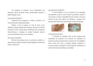 Em pastagens já formadas, faz-se rebaixamento das
forrageiras através de pastejo intenso, posteriormente, distribui o
adubo fosfatado a lanço.

QUALIDADE DA SEMENTE
É muito frequente o uso de sementes de má qualidade,
principalmente no que se refere à pureza e germinação. Gerando o
risco de não se semear a quantidade ideal de sementes viáveis por

ADUBAÇÃO POTÁSSICA
Juntamente com o nitrogênio e o fósforo, o potássio é um

unidade de área. Para superar este problema, o produtor deve
procurar firmas idôneas que comercializam sementes fiscalizadas.

nutriente altamente exigido pelas plantas.
Quando o nível de potássio no solo for baixo, faz-se
adubação na época de plantio das forrageiras. Havendo nível médio
de potássio no solo, a melhor época de adubação seria no estágio de
desenvolvimento e produção de plantas forrageiras (período
chuvoso) de preferência junto com o nitrogênio.

UTILIZAÇÃO RACIONAL
A utilização de pastagens como recurso forrageiro para

ESCOLHA DA ESPÉCIE
Para que uma pastagem possa ser persistente e produtiva, é
necessário que a espécie utilizada seja bem adaptada às condições de
clima e solo do local.

alimentação de ruminantes vem crescendo em importância na
pecuária nacional por proporcionar um alimento de boa qualidade a
baixos custos. Para tornar a atividade realmente competitiva é
necessário utilizar a pastagem de forma adequada, explorando seu
ponto positivo de maior destaque, a perenidade.

9

 