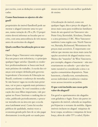 por escrito, com as deduções a serem aplicadas.
Como funcionam os ajustes de aluguel?
proprietário do imóvel (landlord) pode aumentar o aluguel somente uma vez por
ano, numa variação de 2% a 3%. O proprietário deverá informar ao locador por escrito, com uma antecedência de três meses
antes do acréscimo do aluguel.
Qual a melhor localização pra se morar?
Quem chega a Vancouver sem emprego
ﬁca um pouco sem referência, e a princípio
qualquer lugar satisfaz. Quando se estabelece proﬁssionalmente se busca um local
mais próximo do trabalho. A escola das crianças será sempre deﬁnida pelo governo
(equivalente à Secretaria de Educação no
Brasil), conforme o endereço de moradia.
Se não houver vagas na escola mais próximas, vai-se para a segunda mais próxima e
assim por diante. Se você considera a educação dos seus ﬁlhos importante, vale pesquisar no Fraser Institute o ranking das escolas, publicado periodicamente, e procurar moradia em na área em que a escola
atua (catchement area). Como há escolas
públicas de qualidade, muitas vezes a
economia gerada pelo fato de se não pagar
diretamente à escola pode ser usada para
9

morar em um local com melhor qualidade
de ensino.

A localização do imóvel, como em
qualquer lugar, dita o preço do aluguel. As
áreas mais caras para residências familiares
(mais de um quarto) em Vancouver são:
Point Grey, Kerrisdale, Kitsilano, Dunbar
e a área próxima à UBC. West Vancouver
também é uma região cara. North Vancouver, Burnaby, Richmond, Westminster há
preços mais acessíveis. É importante considerar que mesmo nas áreas mais caras há
opções acessíveis de aluguel muitas vezes.
Muitas das “mansões” de West Vancouver,
por exemplo, alugam o basement – não necessariamente no subsolo – por valor bastante razoável se considerado a área e as
opções comunitárias disponíveis. Num
basement, a família tem, normalmente,
acesso individual à residência e muitas
vezes acesso irrestrito ao jardim.
O que está incluído nas casas pelo
valor do aluguel?
Em geral os apartamentos são alugados
com geladeira e fogão. Estes são partes integrantes do imóvel, cabendo ao inquilino
proVejanciar o restante da mobília. Alguns
imóveis incluem no aluguel máquinas de
lavar roupa, secadoras e máquinas de lavar
louça, além de cable (TV a cabo), Hydro

 
