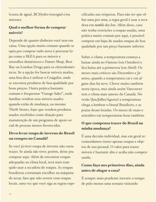 (conta de água), BCHydro (energia) e/ou
internet.
Qual o melhor forma de comprar
móveis?

ciﬁcadas nas etiquetas. Para não ter que olhar uma por uma, a regra geral é usar a secadora em tumble dry low. Além disso, caso
não tenha restrições a roupas usadas, uma
prática muito comum por aqui, é possível
comprar em lojas de usados roupas de boa
qualidade por um preço bastante inferior.  

Depende de quanto dinheiro você tem em
caixa. Uma opção muito comum quando se
opta por comprar tudo novo é procurar lojas como a IKEA para os móveis e
utensílios domésticos e Future Shop, Best
Buy ou London Drugs para os eletrodomésticos. Se a opção for buscar móveis usados,
uma boa dica é utilizar o Craigslist, onde
se encontra produtos de boa qualidade por
bons preços. Outra prática bastante
comum é frequentar “Garage Sales”, onde
famílias vendem seus móveis usados
quando estão de mudança, ou mesmo
Thrift Stores, lojas que vendem produtos
usados recebidos como doação para
manutenção de um programa de apoio social de pessoas menos favorecidas.
Devo levar roupa de inverno do Brasil
ou compro no Canadá?
Se você já tiver roupa de inverno não custa
trazer. Se ainda não tiver, porém, deixe pra
comprar aqui. Além de encontrar roupas
adequadas ao clima local, será mais tranquilo usar a secadora de roupas. As roupas
brasileiras costumam encolher na máquina
de secar, fato que não ocorre com roupas
locais, uma vez que você siga as regras espe10

 
Sobre o clima: a temperatura começa a
baixar ainda no Outono (em Outubro) e
ﬁca baixa até a primavera (em Abril). Os
meses mais críticos são Dezembro e Janeiro, quando a temperatura cai e em alguns dias há neve. Chove muito também
nesta época, mas ainda assim Vancouver
tem o clima mais ameno do Canadá. No
verão (Jun/Julho/Agosto) a temperatura
chega a lembrar o litoral Brasileiro, e as
praias ﬁcam lotadas. Os meses de maio e
setembro em temperaturas boas também.
O que compensa trazer do Brasil na
minha mudança?
É uma decisão individual, mas em geral recomendamos trazer apenas roupas e objetos de uso pessoal. O valor para trazer
móveis é bastante alto e acaba não compensando.
Como faço nos primeiros dias, ainda
antes de alugar a casa?
É sempre mais prudente investir o tempo
de pelo menos uma semana visitando

 
