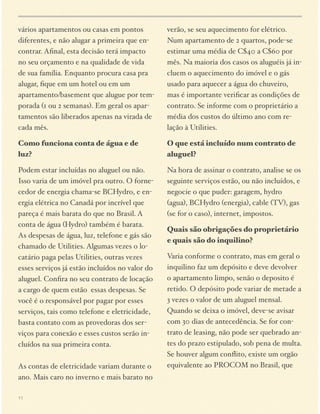 vários apartamentos ou casas em pontos
diferentes, e não alugar a primeira que encontrar. Aﬁnal, esta decisão terá impacto
no seu orçamento e na qualidade de vida
de sua família. Enquanto procura casa pra
alugar, ﬁque em um hotel ou em um
apartamento/basement que alugue por temporada (1 ou 2 semanas). Em geral os apartamentos são liberados apenas na virada de
cada mês.

verão, se seu aquecimento for elétrico.
Num apartamento de 2 quartos, pode-se
estimar uma média de C$40 a C$60 por
mês. Na maioria dos casos os aluguéis já incluem o aquecimento do imóvel e o gás
usado para aquecer a água do chuveiro,
mas é importante veriﬁcar as condições de
contrato. Se informe com o proprietário a
média dos custos do último ano com relação à Utilities.

Como funciona conta de água e de
luz?

O que está incluído num contrato de
aluguel?

Podem estar incluídas no aluguel ou não.
Isso varia de um imóvel pra outro. O fornecedor de energia chama-se BCHydro, e energia elétrica no Canadá por incrível que
pareça é mais barata do que no Brasil. A
conta de água (Hydro) também é barata.
As despesas de água, luz, telefone e gás são
chamado de Utilities. Algumas vezes o locatário paga pelas Utilities, outras vezes
esses serviços já estão incluídos no valor do
aluguel. Conﬁra no seu contrato de locação
a cargo de quem estão essas despesas. Se
você é o responsável por pagar por esses
serviços, tais como telefone e eletricidade,
basta contato com as provedoras dos serviços para conexão e esses custos serão incluídos na sua primeira conta.  

Na hora de assinar o contrato, analise se os
seguinte serviços estão, ou não incluídos, e
negocie o que puder: garagem, hydro
(agua), BCHydro (energia), cable (TV), gas
(se for o caso), internet, impostos.

 
As contas de eletricidade variam durante o
ano. Mais caro no inverno e mais barato no
11

Quais são obrigações do proprietário
e quais são do inquilino?
Varia conforme o contrato, mas em geral o
inquilino faz um depósito e deve devolver
o apartamento limpo, senão o deposito é
retido. O depósito pode variar de metade a
3 vezes o valor de um aluguel mensal.
Quando se deixa o imóvel, deve-se avisar
com 30 dias de antecedência. Se for contrato de leasing, não pode ser quebrado antes do prazo estipulado, sob pena de multa.
Se houver algum conﬂito, existe um orgão
equivalente ao PROCOM no Brasil, que

 