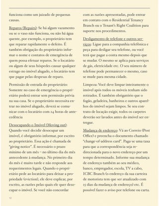 funciona como um juizado de pequenas
causas.
Reparos (Repairs): Se há algum vazamento
ou se o vaso não funciona, ou não há água
quente, por exemplo, o proprietário tem
que reparar rapidamente o defeito. É
também obrigação do proprietário informar o nome e contatos de emergência de
quem possa efetuar reparos. Se o locatário
ou algum de seus hóspedes causar qualquer
estrago no imóvel alugado, o locatário tem
que pagar pelas despesas de reparo.
Permissão de entrada do proprietário:
Somente no caso de emergência o proprietário poderá entrar sem permissão prévia
na sua casa. Se o proprietário necessita entrar no imóvel alugado, deverá se comunicar com o locatário com 24 horas de antecedência
Desocupando o Imóvel (Moving out):
Quando você decidir desocupar um
imóvel, é obrigatório informar, por escrito
ao proprietário. Essa ação é chamada de
“giving notice”. É necessário o prazo
mínimo de um mês – no último dia do mês
antecedente à mudança. No primeiro dia
do mês é muito tarde e não responde aos
requerimentos legais. Quando o proprietário pede ao locatário para deixar a propriedade (eviction), ele deve explicar, por
escrito, as razões pelas quais ele quer desocupar o imóvel. Se você não concordar
12

com as razões apresentadas, pode entrar
em contato com o Residential Tenancy
Branch ou o Tenant’s Right Coalition para
suporte nos procedimentos.
Desligamento de telefone e outros serviços: Ligue para a companhia telefônica e
peça para desligar seu telefone, ou você
terá que pagar a conta mesmo depois que
se mudar. O mesmo se aplica para serviços
de gás, eletricidade etc. O seu número de
telefone pode permanecer o mesmo, caso
se mude para mesma cidade.
Limpeza: Você deve limpar inteiramente o
imóvel após todos os móveis tenham sido
retirados. É também obrigatório que o
fogão, geladeira, banheiros e outros aparelhos do imóvel sejam limpos. Se seu contrato de locação exigir, todos os carpetes
deverão ser lavados antes do imóvel ser entregue.
Mudança de endereço: Vá ao Correio (Post
Oﬃce) e preencha o documento chamado
“change-of-address card”. Paga-se uma taxa
para que a correspondência seja redirecionada para o novo endereço por um
tempo determinado. Informe sua mudança
de endereço também ao seu médico,
banco, empregador, escola, TV a cabo,
ICBC Branch (o endereço da sua carteira
de motorista tem que ser atualizado com
15 dias da mudança de endereço) etc. É
possível fazer o aviso por telefone ou carta.

 