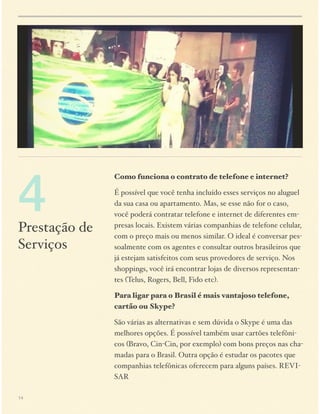 4

Prestação de
Serviços

Como funciona o contrato de telefone e internet?
É possível que você tenha incluído esses serviços no aluguel
da sua casa ou apartamento. Mas, se esse não for o caso,
você poderá contratar telefone e internet de diferentes empresas locais. Existem várias companhias de telefone celular,
com o preço mais ou menos similar. O ideal é conversar pessoalmente com os agentes e consultar outros brasileiros que
já estejam satisfeitos com seus provedores de serviço. Nos
shoppings, você irá encontrar lojas de diversos representantes (Telus, Rogers, Bell, Fido etc).
Para ligar para o Brasil é mais vantajoso telefone,
cartão ou Skype?
São várias as alternativas e sem dúvida o Skype é uma das
melhores opções. É possível também usar cartões telefônicos (Bravo, Cin-Cin, por exemplo) com bons preços nas chamadas para o Brasil. Outra opção é estudar os pacotes que
companhias telefônicas oferecem para alguns países. REVISAR

14

 