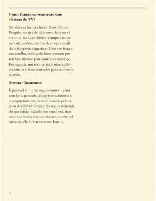 Como funciona o contrato com
sistema de TV?
São duas as fornecedoras: Shaw e Telus.
Pesquise no site de cada uma deles ou vá
até uma das lojas físicas e compare os canais oferecidos, pacotes de preço e qualidade do serviço/interface. Uma vez feita a
sua escolha, você pode fazer contato por
telefone mesmo para contratar o serviço.
Em seguida, um técnico irá à sua residência em dia e hora marcados para acionar o
sistema.
Seguro - Insurance
É possível comprar seguro somente para
seus bens pessoais, já que o condomínio e
o proprietário são os responsáveis pelo seguro do imóvel. O valor do seguro depende
do que esteja incluído nos seus bens, mas
caso não inclua jóias ou objetos de arte valorizados, ele é relativamente barato.

15

 