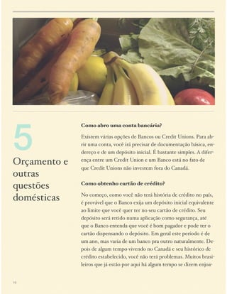 5

Orçamento e
outras
questões
domésticas

16

Como abro uma conta bancária?
Existem várias opções de Bancos ou Credit Unions. Para abrir uma conta, você irá precisar de documentação básica, endereço e de um depósito inicial. É bastante simples. A diferença entre um Credit Union e um Banco está no fato de
que Credit Unions não investem fora do Canadá.  
 
Como obtenho cartão de crédito?
No começo, como você não terá história de crédito no país,
é provável que o Banco exija um depósito inicial equivalente
ao limite que você quer ter no seu cartão de crédito. Seu
depósito será retido numa aplicação como segurança, até
que o Banco entenda que você é bom pagador e pode ter o
cartão dispensando o depósito. Em geral este período é de
um ano, mas varia de um banco pra outro naturalmente. Depois de algum tempo vivendo no Canadá e seu histórico de
crédito estabelecido, você não terá problemas. Muitos brasileiros que já estão por aqui há algum tempo se dizem enjoa-

 