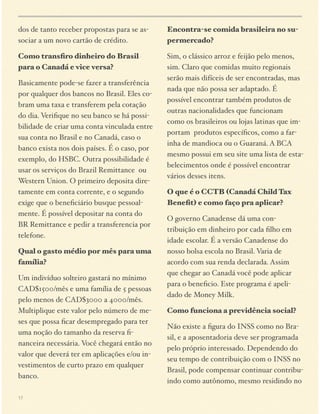 dos de tanto receber propostas para se associar a um novo cartão de crédito.

Encontra-se comida brasileira no supermercado?

Como transﬁro dinheiro do Brasil
para o Canadá e vice versa?

Sim, o clássico arroz e feijão pelo menos,
sim. Claro que comidas muito regionais
serão mais difíceis de ser encontradas, mas
nada que não possa ser adaptado. É
possível encontrar também produtos de
outras nacionalidades que funcionam
como os brasileiros ou lojas latinas que importam produtos especíﬁcos, como a farinha de mandioca ou o Guaraná. A BCA
mesmo possui em seu site uma lista de estabelecimentos onde é possível encontrar
vários desses itens.

Basicamente pode-se fazer a transferência
por qualquer dos bancos no Brasil. Eles cobram uma taxa e transferem pela cotação
do dia. Veriﬁque no seu banco se há possibilidade de criar uma conta vinculada entre
sua conta no Brasil e no Canadá, caso o
banco exista nos dois países. É o caso, por
exemplo, do HSBC. Outra possibilidade é
usar os serviços do Brazil Remittance ou
Western Union. O primeiro deposita diretamente em conta corrente, e o segundo
exige que o beneﬁciário busque pessoalmente. É possível depositar na conta do
BR Remittance e pedir a transferencia por
telefone.
Qual o gasto médio por mês para uma
família?
Um indivíduo solteiro gastará no mínimo
CAD$1500/mês e uma família de 5 pessoas
pelo menos de CAD$3000 a 4000/mês.
Multiplique este valor pelo número de meses que possa ﬁcar desempregado para ter
uma noção do tamanho da reserva ﬁnanceira necessária. Você chegará então no
valor que deverá ter em aplicações e/ou investimentos de curto prazo em qualquer
banco.
17

O que é o CCTB (Canadá Child Tax
Beneﬁt) e como faço pra aplicar?
O governo Canadense dá uma contribuição em dinheiro por cada ﬁlho em
idade escolar. É a versão Canadense do
nosso bolsa escola no Brasil. Varia de
acordo com sua renda declarada. Assim
que chegar ao Canadá você pode aplicar
para o beneﬁcio. Este programa é apelidado de Money Milk.
Como funciona a previdência social?
Não existe a ﬁgura do INSS como no Brasil, e a aposentadoria deve ser programada
pelo próprio interessado. Dependendo do
seu tempo de contribuição com o INSS no
Brasil, pode compensar continuar contribuindo como autônomo, mesmo residindo no

 