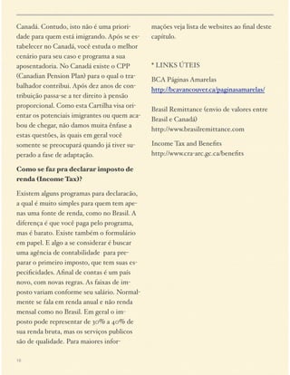 Canadá. Contudo, isto não é uma prioridade para quem está imigrando. Após se estabelecer no Canadá, você estuda o melhor
cenário para seu caso e programa a sua
aposentadoria. No Canadá existe o CPP
(Canadian Pension Plan) para o qual o trabalhador contribui. Após dez anos de contribuição passa-se a ter direito à pensão
proporcional. Como esta Cartilha visa orientar os potenciais imigrantes ou quem acabou de chegar, não damos muita ênfase a
estas questões, às quais em geral você
somente se preocupará quando já tiver superado a fase de adaptação.
Como se faz pra declarar imposto de
renda (Income Tax)?
Existem alguns programas para declaracão,
a qual é muito simples para quem tem apenas uma fonte de renda, como no Brasil. A
diferença é que você paga pelo programa,
mas é barato. Existe também o formulário
em papel. E algo a se considerar é buscar
uma agência de contabilidade para preparar o primeiro imposto, que tem suas especiﬁcidades. Aﬁnal de contas é um país
novo, com novas regras. As faixas de imposto variam conforme seu salário. Normalmente se fala em renda anual e não renda
mensal como no Brasil. Em geral o imposto pode representar de 30% a 40% de
sua renda bruta, mas os serviços publicos
são de qualidade. Para maiores infor18

mações veja lista de websites ao ﬁnal deste
capítulo.

* LINKS ÚTEIS
BCA Páginas Amarelas 
http://bcavancouver.ca/paginasamarelas/ 
 
Brasil Remittance (envio de valores entre
Brasil e Canadá) 
http://www.brasilremittance.com
Income Tax and Beneﬁts 
http://www.cra-arc.gc.ca/beneﬁts

 