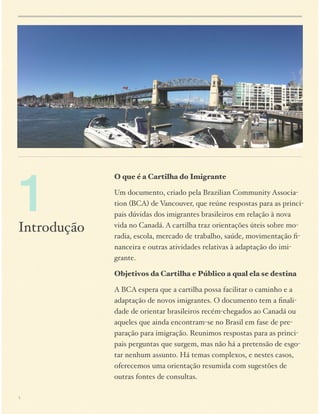 1

Introdução

O que é a Cartilha do Imigrante
Um documento, criado pela Brazilian Community Association (BCA) de Vancouver, que reúne respostas para as principais dúvidas dos imigrantes brasileiros em relação à nova
vida no Canadá. A cartilha traz orientações úteis sobre moradia, escola, mercado de trabalho, saúde, movimentação ﬁnanceira e outras atividades relativas à adaptação do imigrante.
Objetivos da Cartilha e Público a qual ela se destina
A BCA espera que a cartilha possa facilitar o caminho e a
adaptação de novos imigrantes. O documento tem a ﬁnalidade de orientar brasileiros recém-chegados ao Canadá ou
aqueles que ainda encontram-se no Brasil em fase de preparação para imigração. Reunimos respostas para as principais perguntas que surgem, mas não há a pretensão de esgotar nenhum assunto. Há temas complexos, e nestes casos,
oferecemos uma orientação resumida com sugestões de
outras fontes de consultas.

1

 