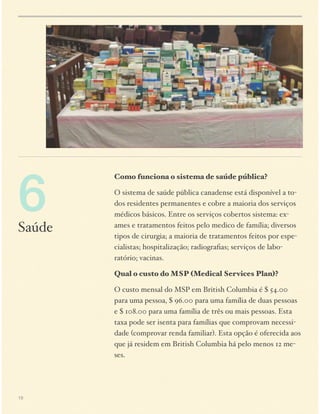6

Saúde

Como funciona o sistema de saúde pública?
O sistema de saúde pública canadense está disponível a todos residentes permanentes e cobre a maioria dos serviços
médicos básicos. Entre os serviços cobertos sistema: exames e tratamentos feitos pelo medico de família; diversos
tipos de cirurgia; a maioria de tratamentos feitos por especialistas; hospitalização; radiograﬁas; serviços de laboratório; vacinas.
Qual o custo do MSP (Medical Services Plan)?
O custo mensal do MSP em British Columbia é $ 54.00
para uma pessoa, $ 96.00 para uma família de duas pessoas
e $ 108.00 para uma família de três ou mais pessoas. Esta
taxa pode ser isenta para famílias que comprovam necessidade (comprovar renda familiar). Esta opção é oferecida aos
que já residem em British Columbia há pelo menos 12 meses.

19

 